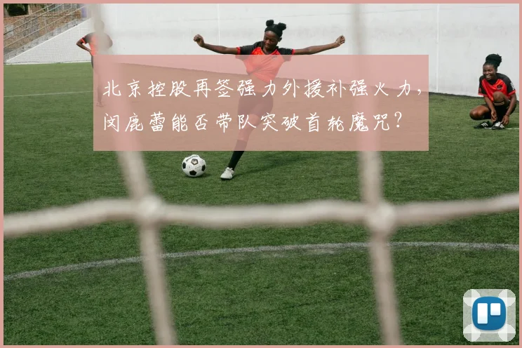 北京控股再签强力外援补强火力,闵鹿蕾能否带队突破首轮魔咒?
