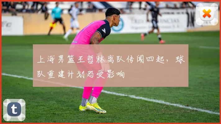 上海男篮王哲林离队传闻四起，球队重建计划恐受影响