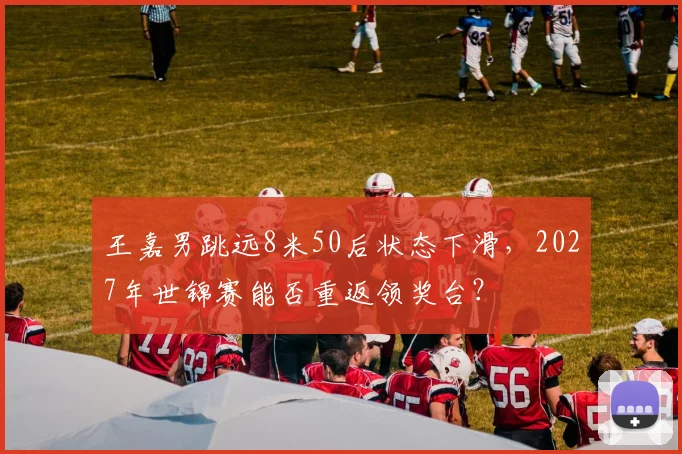 王嘉男跳远8米50后状态下滑,2027年世锦赛能否重返领奖台?