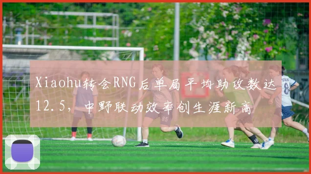 Xiaohu转会RNG后单局平均助攻数达12.5,中野联动效率创生涯新高