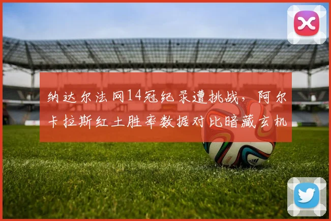 纳达尔法网14冠纪录遭挑战,阿尔卡拉斯红土胜率数据对比暗藏玄机
