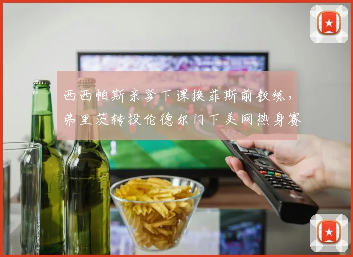 西西帕斯亲爹下课换菲斯前教练，弗里茨转投伦德尔门下美网热身赛战绩飙升，家庭作坊受重创