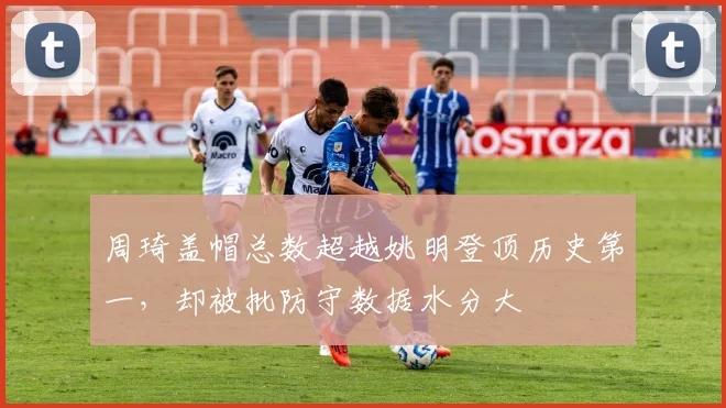 周琦盖帽总数超越姚明登顶历史第一，却被批防守数据水分大