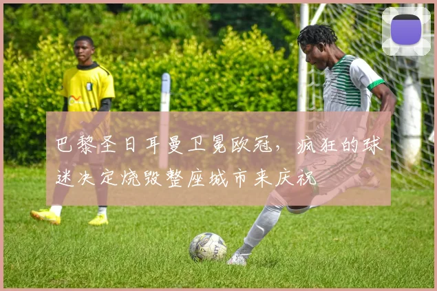 巴黎圣日耳曼卫冕欧冠,疯狂的球迷决定烧毁整座城市来庆祝